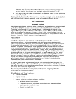 TECHNOLOGY. Consider whether the child requires assistive technology devices and
services. A safety plan will need to be developed and is often included in the IEP.
• Care needs to be given in your expectations of this student to ensure the child doesn't not
become frustrated.
Most importantly, these identified children are to be given the same rights as non-identified school
age children including screening, evaluation and an appropriate program and services.
Dual Exceptionalities
Gifted and Disabled
ifted students with disabling conditions remain a major group of underserved and understimulated
youth (Cline, 1999). The focus on accommodations for their disabilities may preclude the
recognition and development of their cognitive abilities. It is not unexpected, then, to find a
significant discrepancy between the measured academic potential of these students and their
actual performance in the classroom (Whitmore & Maker, 1985). In order for these children to
reach their potential, it is imperative that their intellectual strengths be recognized and nurtured, at
the same time as their disability is accommodated appropriately.
ASSESSMENT
Identification of giftedness in students who are disabled is problematic. The customary
identification methods -- standardized tests and observational checklists -- are inadequate,
without major modification. Standard lists of characteristics of gifted students may be inadequate
for unmasking hidden potential in children who have disabilities. Children whose hearing is
impaired, for example, cannot respond to oral directions, and they may also lack the vocabulary
which reflects the complexity of their thoughts. Children whose speech or language is impaired
cannot respond to tests requiring verbal responses. Children whose vision is impaired may be
unable to respond to certain performance measures, and although their vocabulary may be quite
advanced, they may not understand the full meaning of the words they use (e.g., color words).
Children with learning disabilities may use high-level vocabulary in speaking but be unable to
express themselves in writing, or vice versa. In addition, limited life experiences due to impaired
mobility may artificially lower scores (Whitmore & Maker, 1985). Since the population of
gifted/disabled students is difficult to locate, they seldom are included in standardized test
norming groups, adding to the problems of comparison.
In addition, gifted children with disabilities often use their intelligence to try to circumvent the
disability. This may cause both exceptionalities to appear less extreme: the disability may appear
less severe because the child is using the intellect to cope, while the efforts expended in that area
may hinder other expressions of giftedness.
The following lists are intended to assist parents and teachers in recognizing intellectual
giftedness in the presence of a disability.
Gifted Students with Visual Impairment
• Fast rate of learning
• Superior memory
• Superior verbal communication skills and vocabulary
o advanced problem-solving skills
o Creative production or thought that may progress more slowly than sighted
students in some academic areas
o Ease in learning Braille
 