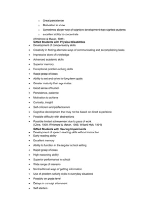 o Great persistence
o Motivation to know
o Sometimes slower rate of cognitive development than sighted students
o excellent ability to concentrate
(Whitmore & Maker, 1985)
Gifted Students with Physical Disabilities
• Development of compensatory skills
• Creativity in finding alternate ways of communicating and accomplishing tasks
• Impressive store of knowledge
• Advanced academic skills
• Superior memory
• Exceptional problem-solving skills
• Rapid grasp of ideas
• Ability to set and strive for long-term goals
• Greater maturity than age mates
• Good sense of humor
• Persistence, patience
• Motivation to achieve
• Curiosity, insight
• Self-criticism and perfectionism
• Cognitive development that may not be based on direct experience
• Possible difficulty with abstractions
• Possible limited achievement due to pace of work
(Cline, 1999; Whitmore & Maker, 1985; Willard-Holt, 1994)
Gifted Students with Hearing Impairments
• Development of speech-reading skills without instruction
• Early reading ability
• Excellent memory
• Ability to function in the regular school setting
• Rapid grasp of ideas
• High reasoning ability
• Superior performance in school
• Wide range of interests
• Nontraditional ways of getting information
• Use of problem-solving skills in everyday situations
• Possibly on grade level
• Delays in concept attainment
• Self starters
 