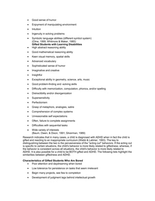 • Good sense of humor
• Enjoyment of manipulating environment
• Intuition
• Ingenuity in solving problems
• Symbolic language abilities (different symbol system)
(Cline, 1999; Whitmore & Maker, 1985)
Gifted Students with Learning Disabilities
• High abstract reasoning ability
• Good mathematical reasoning ability
• Keen visual memory, spatial skills
• Advanced vocabulary
• Sophisticated sense of humor
• Imaginative and creative
• Insightful
• Exceptional ability in geometry, science, arts, music
• Good problem-finding and -solving skills
• Difficulty with memorization, computation, phonics, and/or spelling
• Distractibility and/or disorganization
• Supersensitivity
• Perfectionism
• Grasp of metaphors, analogies, satire
• Comprehension of complex systems
• Unreasonable self expectations
• Often, failure to complete assignments
• Difficulties with sequential tasks
• Wide variety of interests
(Baum, Owen, & Dixon, 1991; Silverman, 1989)
Research indicates that in many cases, a child is diagnosed with ADHD when in fact the child is
gifted and reacting to an inappropriate curriculum (Webb & Latimer, 1993). The key to
distinguishing between the two is the pervasiveness of the "acting out" behaviors. If the acting out
is specific to certain situations, the child's behavior is more likely related to giftedness; whereas, if
the behavior is consistent across all situations, the child's behavior is more likely related to
ADHD. It is also possible for a child to be BOTH gifted and ADHD. The following lists highlight the
similarities between giftedness and ADHD.
Characteristics of Gifted Students Who Are Bored
• Poor attention and daydreaming when bored
• Low tolerance for persistence on tasks that seem irrelevant
• Begin many projects, see few to completion
• Development of judgment lags behind intellectual growth
 