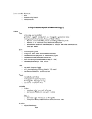 Some benefits of animals
• food
• biological regulation
• medicinal use
Biological Science 1 (Plant and Animal Biology 2)
Plants
Root
• anchorage and absorption
• protection, support, reproduction, and storage (by specialized roots)
• root systems include taproot, fibrous, and adventitious
o Taproot- composed of the primary secondary and tertiary roots
o Fibrous- of an extensive mass of similarly sized roots
o Adventitious-arise from the other parts of the plant like in the main branches,
twigs and leaves
Stem
• main support system
• composed of the main stem and their branches
• can be with lenticels (serve as the breathing organ)
• can be with leaf scars and bundle scars
• with annual rings (can estimate the age of a tree)
• can be specialized (ex tuber, stolon)
Leaf
• serves in photosynthesis
• with stomata (entry of CO2 and exit of H2O vapor)
• can be specialized (ex tendrils, spines)
Flower
• reproductive structure
• male part is the stamen (pollen)
• female part is the carpel (ovary)
• develop to become the fruit
Transport
• Xylem
o conducts water from roots to leaves
o composed of tracheids and xylem vessels
• Phloem
o conducts sugar from leaves to other parts
o composed of sieve tube members and companion cells
Nutrition
• by photosynthesis
light
 