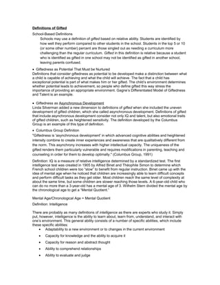 Definitions of Gifted
School-Based Definitions
Schools may use a definition of gifted based on relative ability. Students are identified by
how well they perform compared to other students in the school. Students in the top 5 or 10
(or some other number) percent are those singled out as needing a curriculum more
challenging than the regular curriculum. Gifted in this definition is relative because a student
who is identified as gifted in one school may not be identified as gifted in another school,
leaving parents confused.
• Giftedness as Potential That Must be Nurtured
Definitions that consider giftedness as potential to be developed make a distinction between what
a child is capable of achieving and what the child will achieve. The fact that a child has
exceptional potential is part of what makes him or her gifted. The child’s environment determines
whether potential leads to achievement, so people who define gifted this way stress the
importance of providing an appropriate environment. Gagne’s Differentiated Model of Giftedness
and Talent is an example.
• Giftedness as Asynchronous Development
Linda Silverman added a new dimension to definitions of gifted when she included the uneven
development of gifted children, which she called asynchronous development. Definitions of gifted
that include asynchronous development consider not only IQ and talent, but also emotional traits
of gifted children, such as heightened sensitivity. The definition developed by the Columbus
Group is an example of this type of definition.
• Columbus Group Definition
"Giftedness is 'asynchronous development' in which advanced cognitive abilities and heightened
intensity combine to create inner experiences and awareness that are qualitatively different from
the norm. This asynchrony increases with higher intellectual capacity. The uniqueness of the
gifted renders them particularly vulnerable and requires modifications in parenting, teaching and
counseling in order for them to develop optimally." (Columbus Group, 1991)
Definition: IQ is a measure of relative intelligence determined by a standardized test. The first
intelligence test was created in 1905 by Alfred Binet and Théophile Simon to determine which
French school children were too “slow” to benefit from regular instruction. Binet came up with the
idea of mental age when he noticed that children are increasingly able to learn difficult concepts
and perform difficult tasks as they get older. Most children reach the same level of complexity at
about the same time, but some children are slower reaching those levels. A 6-year-old child who
can do no more than a 3-year-old has a mental age of 3. Wilhelm Stern divided the mental age by
the chronological age to get a “Mental Quotient.”
Mental Age/Chronological Age = Mental Quotient
Definition: Intelligence
There are probably as many definitions of intelligence as there are experts who study it. Simply
put, however, intelligence is the ability to learn about, learn from, understand, and interact with
one’s environment. This general ability consists of a number of specific abilities, which include
these specific abilities:
• Adaptability to a new environment or to changes in the current environment
• Capacity for knowledge and the ability to acquire it
• Capacity for reason and abstract thought
• Ability to comprehend relationships
• Ability to evaluate and judge
 