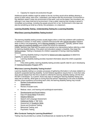 • Capacity for original and productive thought
Additional specific abilities might be added to the list, but they would all be abilities allowing a
person to learn about, learn from, understand, and interact with the environment. Environment in
this definition doesn’t mean the environment of the earth, such as the desert, the mountains, etc.,
although it can mean that kind of environment. It has a wider meaning that includes a person’s
immediate surroundings, including the people around him or her. Environment in this case can
also be something as small as a family, the workplace, or a classroom.
Learning Disability Testing - Understanding Testing for a Learning Disability
What Does Learning Disabilities Testing Involve?
The learning disability testing process usually begins when a child has problems with academics
or behavior in school. In most cases, a parent's first encounter with special education happens
when a child is not progressing, and a learning disability is suspected. Typically, parents notice
early signs of a learning disability and contact the school for assistance.
Initially, teachers may meet with the parent and decide to try interventions before referring a child
for learning disability testing. If the parent and educators suspect a disability, they begin the
testing process. Testing is necessary for children suspected of having a learning disability
because:
• Learning disability testing is required by federal and state regulations to determine
eligibility for special education;
• Learning disability testing provides important information about the child's suspected
disability; and
• If the child qualifies, learning disability testing provides specific data for use in developing
an Individual Education Program (IEP).
What does Learning Disability Testing Involve?
Learning disability testing is a complex processes of gathering information in all areas related to a
student's suspected learning disability. Current federal regulations require that no more than sixty
days should elapse from the time a student is referred for learning disability testing until the time
the IEP is developed. To a parent, those sixty days of waiting for learning disability testing can
seem like an eternity. What goes on during that time period? Depending on the area of disability
and the unique questions surrounding each child, the learning disability testing may include:
• Review of educational records;
• Observations;
• Review of student work;
• Medical, vision, and hearing and audiological examination;
• Developmental and Social History;
• Fine and Gross Motor Evaluation;
• Adaptive Behavior;
• Speech and Language Assessment;
• Intellectual Ability or "IQ" tests;
• Assessment of Academic Skills;
• Social and Emotional Testing;
• Behavioral Testing; and
• Psychiatric Testing.
Who Conducts Testing for Learning Disabilities?
Testing may be provided by a variety of professionals as needed by the IEP team:
 