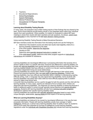 • Teachers;
• Educational Diagnosticians;
• School Psychologists;
• Speech Pathologists;
• Medical Professionals;
• Occupational and Physical Therapists;
• Counselors
Learning about Disability Testing Results
In many cases, the evaluators issue written testing reports of their findings that are shared by the
team. Some school districts provide testing results in one integrated report rather than individual
reports from each practitioner. When possible, it is helpful for evaluators to attend IEP team
meetings to share their results with team members and ask questions. As always, parent input
and participation is very important to the IEP team decision making process.
Using Learning Disability Testing Results to Make Educational Decisions
IEP team members review the information from the testing results and use the findings to:
• Determine if the student's scores and other test results meet eligibility criteria for a
learning disability established by the state;
• If the child qualifies, determine the diagnosis;
• Develop an IEP;
• Determine what specially designed instruction is needed; and
• If the child doesn't qualify, determine what other program supports or instructional
interventions are available for assistance.
Learning disabilities are neurological differences in processing information that severely limit a
person’s ability to learn in a specific skill area. Everyone has differences in learning abilities, but
people with learning disabilities have severe learning problems that persist throughout their lives.
Learning disabled people may have difficulty in school or on the job. Learning disabilities may
also impact independent living and social relationships.
Learning disabilities are noticed when children struggle with learning in their school years.
Parents and preschool teachers often see early signs of learning disabilities. Children with
learning disabilities may have difficulty learning basic skills in reading or understanding reading.
Difficulty writing, math, or language may also signal learning disabilities. Some students with
learning disabilities may easily learn basic skills but have difficulty applying skills in problem
solving or higher level school work.
Living with learning disabilities can be a painful struggle for both the parents and the child with the
learning disability. In many cases, parents are relieved to find an answer when children are
diagnosed with learning disabilities. The diagnosis of a learning disability is reassuring because it
leads to additional support in school through specially trained teachers and special education
programs. Students with learning disabilities will also have individual education programs
developed to address their specific learning disability needs.
Learning disabilities are supported with specially designed instruction based on each child's
unique strengths, weaknesses, learning styles,and the impact of his learning disability.
What are Learning Disabilities Anyway?
Learning disabilities are believed to be caused by neurological differences in the way the brain
processes information. People with learning disabilities usually have average or higher
intelligence. Simply put, a person has a learning disability when his ability to learn an academic
area is much lower than expected for his level of intelligence.Current learning disability
regulations under the Individuals with Disabilities Education Act indicate that Learning disabilities
 