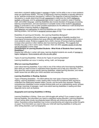 exist when a student's ability to learn is average or higher, but his skills in one or more academic
areas are significantly weaker. This way of diagnosing a learning disability is typically referred to
as the "aptitude achievement discrepancy" method.In the diagnosis of learning disabilities, the
discrepancy is usually determined through assessment to determine the child's intelligence
quotient, or IQ score, and his achievement test scores in specific academic areas of reading,
math, and written language. Learning disabilities also include disorders of language processing,
listening comprehension, and oral expression.A complete review of the student's educational
history is conducted to rule out other possible explanations for the difference in skill development
and IQ before a learning disability is diagnosed.
Early detection and intervention for learning disabilities are critical. If you suspect your child has a
learning problem, find out how to recognize common signs of LDs.
Disabilities of Learning and Heredity - Are Learning Disabilities Biological?
True learning disabilities (LDs) are believed to be an organic type of disability resulting from
neurological processing problems that cause difficulty with learning and applying skills in one or
more academic areas. Evidence suggests that a child's chances of having a learning disability
increase when parents or other relatives also have learning disabilities. This suggests that
heredity may play a role in some cases. However, there are other possible causes of LDs that
can be prevented in some cases.
Characteristics of Learning Disabled Students - What Kinds of Students Have Learning
Disabilities?
Despite their difficulty in certain skill areas, learning disabled students are usually of average or
higher intelligence. Some students with LDs are also gifted.
Types of Learning Disabilities - What are the Types of Learning Disabilities?
Learning disabilities can occur in reading, writing, math, and language
What are Learning Disabilities?
Learn about learning disabilities. If your child is one of the millions who have learning disabilities,
learn what you need to know to understand these disorders and to help your child learn. Find
facts about the various types specific learning disabilities, related learning disorders, and mental
health issues that can affect your child's education and everyday life.
Learning Disabilities in Reading, Dyslexia
Types of Reading Disabilities - The IDEA defines two main types of learning disabilities in
reading. Learning disabilities in basic reading skills involve the foundational skills required to
understand the relationship between letters, sounds, and the words they represent. Reading
comprehension disabilities involve complex thinking skills such as understanding words, phrases
and larger meanings of passages. Learn more about learning disabilities in reading and other
diagnostic terms such as Dyslexia.
Dysgraphia and Learning Disabilities in Writing
Learning Disabilities in Writing - Does your child struggle with writing? If you suspect a type of
learning disability, find information you need to understand writing disorders. Learning disabilities
in basic writing skills include neurologically-based difficulty with producing written words and
letters. Expressive writing disabilities may involve comprehending and organizing written thoughts
on paper. Find information you need to help your child with learning disabilities in writing and
other writing disorders, such as Dysgraphia.
 