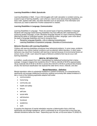 Learning Disabilities in Math, Dyscalculia
Learning Disabilities in Math - If your child struggles with math calculation or problem solving, you
suspect a type of learning disability. Learn what you need to know about learning disabilities in
basic math, applied math skills, and other disorders such as dyscalculia. Find information and
resources you need to determine if further assessment is needed.
Learning Disabilities in Language, Communication
Learning Disabilities in Language - There are several types of learning disabilities in language.
Students with language based learning disabilities may have difficulty with understanding or
producing spoken language, or both. Receptive language disorder is a type of learning disability
affecting the ability to understand spoken, and sometimes written, language. Learn more about
the types of language disabilities and how to recognize them.
• Receptive Language Disability - LDs in Listening Comprehension
• Learning Disabilities in Expressive Language - Disorders of Communication
Behavior Disorders with Learning Disabilities
Children with learning disabilities sometimes have behavioral problems. In some cases, problems
with behavior may involve medical conditions such as attention deficit disorders. In other cases,
behaviors may result from frustration with learning or learned because of environmental factors at
school, home, or both. Learn about the types of behavior problems that may be occur with
learning disabilities.
MENTAL RETARDATION
a condition, usually present from birth, characterized by intellectual functioning that is below
average: it ranges in degree from borderline (IQ of 71-84) to mild (IQ of 50-55 to approximately
70) to moderate (IQ of 35-40 to 50-55) to severe (IQ of 20-25 to 35-40) to profound (IQ of below
20-25): this technical classification has replaced the older terms moron, imbecile, and idiot.
Mental Retardation - Definition
Mental retardation refers to substantial limitations in present functioning. It is characterized by
significantly sub-average intellectual functioning, existing concurrently with related limitations in
two or more of the following applicable adaptive skill areas:
• communication
• home living
• community use
• health and safety
• leisure
• self-care
• social skills
• self-direction
• functional
• academics
• work
In practice the diagnosis of mental retardation requires a determination that a child has
significantly sub-average intelligence, which is expressed as an IQ score that is more than two
standard deviations below the mean. Depending upon the test, an IQ score below 70 (WISC-R)
 