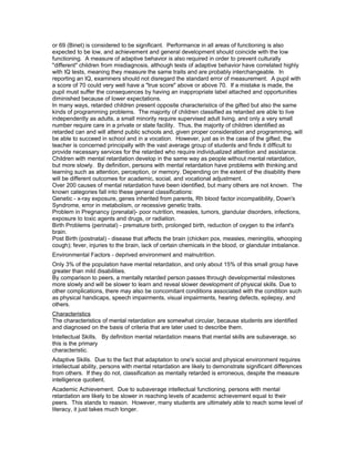 or 69 (Binet) is considered to be significant. Performance in all areas of functioning is also
expected to be low, and achievement and general development should coincide with the low
functioning. A measure of adaptive behavior is also required in order to prevent culturally
"different" children from misdiagnosis, although tests of adaptive behavior have correlated highly
with IQ tests, meaning they measure the same traits and are probably interchangeable. In
reporting an IQ, examiners should not disregard the standard error of measurement. A pupil with
a score of 70 could very well have a "true score" above or above 70. If a mistake is made, the
pupil must suffer the consequences by having an inappropriate label attached and opportunities
diminished because of lower expectations.
In many ways, retarded children present opposite characteristics of the gifted but also the same
kinds of programming problems. The majority of children classified as retarded are able to live
independently as adults, a small minority require supervised adult living, and only a very small
number require care in a private or state facility. Thus, the majority of children identified as
retarded can and will attend public schools and, given proper consideration and programming, will
be able to succeed in school and in a vocation. However, just as in the case of the gifted, the
teacher is concerned principally with the vast average group of students and finds it difficult to
provide necessary services for the retarded who require individualized attention and assistance.
Children with mental retardation develop in the same way as people without mental retardation,
but more slowly. By definition, persons with mental retardation have problems with thinking and
learning such as attention, perception, or memory. Depending on the extent of the disability there
will be different outcomes for academic, social, and vocational adjustment.
Over 200 causes of mental retardation have been identified, but many others are not known. The
known categories fall into these general classifications:
Genetic - x-ray exposure, genes inherited from parents, Rh blood factor incompatibility, Down's
Syndrome, error in metabolism, or recessive genetic traits.
Problem in Pregnancy (prenatal)- poor nutrition, measles, tumors, glandular disorders, infections,
exposure to toxic agents and drugs, or radiation.
Birth Problems (perinatal) - premature birth, prolonged birth, reduction of oxygen to the infant's
brain.
Post Birth (postnatal) - disease that affects the brain (chicken pox, measles, meningitis, whooping
cough); fever, injuries to the brain, lack of certain chemicals in the blood, or glandular imbalance.
Environmental Factors - deprived environment and malnutrition.
Only 3% of the population have mental retardation, and only about 15% of this small group have
greater than mild disabilities.
By comparison to peers, a mentally retarded person passes through developmental milestones
more slowly and will be slower to learn and reveal slower development of physical skills. Due to
other complications, there may also be concomitant conditions associated with the condition such
as physical handicaps, speech impairments, visual impairments, hearing defects, epilepsy, and
others.
Characteristics
The characteristics of mental retardation are somewhat circular, because students are identified
and diagnosed on the basis of criteria that are later used to describe them.
Intellectual Skills. By definition mental retardation means that mental skills are subaverage, so
this is the primary
characteristic.
Adaptive Skills. Due to the fact that adaptation to one's social and physical environment requires
intellectual ability, persons with mental retardation are likely to demonstrate significant differences
from others. If they do not, classification as mentally retarded is erroneous, despite the measure
intelligence quotient.
Academic Achievement. Due to subaverage intellectual functioning, persons with mental
retardation are likely to be slower in reaching levels of academic achievement equal to their
peers. This stands to reason. However, many students are ultimately able to reach some level of
literacy, it just takes much longer.
 