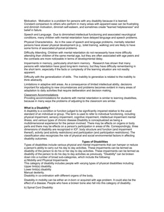 Motivation. Motivation is a problem for persons with any disability because it is learned.
Constant comparison to others who perform in many areas with apparent ease can be frustrating
and diminish motivation, diminish self-esteem, and sometimes create "learned helplessness" and
belief in failure.
Speech and Language. Due to diminished intellectual functioning and associated neurological
conditions, many children with mental retardation have delayed language and speech problems.
Physical Characteristics. As in the case of speech and language problems, mentally retarded
persons have slower physical development (e.g., toilet training, walking) and are likely to have
some forms of associated physical problems.
Difficulty Attending. Children with mental retardation do not necessarily have more difficulty
attending than children of the same mental age, but they are often associated with age peers and
the contrasts are more noticeable in terms of developmental delay.
Impairments in memory, particularly short-term memory. Research has shown that many
persons with retardation have good long-term memory, but they have difficulty remembering in
the short term, especially if the facts or complexity of the learning situation are not readily
apparent.
Difficulty with the generalization of skills. The inability to generalize is related to the inability to
think abstractly.
Limitations in adaptive skill areas. As a consequence of limited intellectual ability, decisions
important for adjusting to new circumstances and problems becomes evident in many areas of
adaptation to daily activities that require deliberation and decision making.
Classroom Accommodations
Providing accommodations for students with mental retardation is similar to learning disabilities,
because in many ways the problems of adjusting to the classroom are similar.
What is a Disability?
A disability is a condition or function judged to be significantly impaired relative to the usual
standard of an individual or group. The term is used to refer to individual functioning, including
physical impairment, sensory impairment, cognitive impairment, intellectual impairment mental
illness, and various types of chronic disease.Disability is conceptualized as being a
multidimensional experience for the person involved. There may be effects on organs or body
parts and there may be effects on a person's participation in areas of life. Correspondingly, three
dimensions of disability are recognized in ICF: body structure and function (and impairment
thereof), activity (and activity restrictions) and participation (and participation restrictions). The
classification also recognizes the role of physical and social environmental factors in affecting
disability outcomes.
Types of Disabilities
Types of disabilities include various physical and mental impairments that can hamper or reduce
a person's ability to carry out his day to day activities. These impairments can be termed as
disability of the person to do his or her day to day activities. These impairments can be termed as
disability of the person to do his day to day activities as previously. "Disability" can be broken
down into a number of broad sub-categories, which include the following:
a) Mobility and Physical Impairments
This category of disability includes people with varying types of physical disabilities including:
Upper limb(s) disability.
Lower limb(s) disability
Manual dexterity.
Disability in co-ordination with different organs of the body.
Disability in mobility can be either an in-born or acquired with age problem. It could also be the
effect of a disease. People who have a broken bone also fall into this category of disability.
b) Spinal Cord Disability:
 