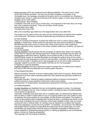 Spinal cord injury (SCI) can sometimes lead to lifelong disabilities. This kind of injury mostly
occurs due to severe accidents. The injury can be either complete or incomplete. In an
incomplete injury, the messages conveyed by the spinal cord is not completely lost. Whereas a
complete injury results in a total dis-functioning of the sensory organs. In some cases spinal cord
disability can be a birth defect.
c) Head Injuries - Brain Disability
A disability in the brain occurs due to a brain injury. The magnitude of the brain injury can range
from mild, moderate and severe. There are two types of brain injuries:
Acquired Brain Injury (ABI)
Traumatic Brain Injury (TBI)
ABI is not a hereditary type defect but is the degeneration that occurs after birth.
The causes of such cases of injury are many and are mainly because of external forces applied
to the body parts. TBI results in emotional dysfunctioning and behavioral disturbance.
d) Vision Disibility
There are hundreds of thousands of people that suffer from minor to various serious vision
disability or impairments. These injuries can also result into some serious problems or diseases
like blindness and ocular trauma, to name a few. Some of the common vision impairment
includes scratched cornea, scratches on the sclera, diabetes related eye conditions, dry eyes and
corneal graft.
e) Hearing Disability
Hearing disabilities includes people that are completely or partially deaf, (Deaf is the politically
correct term for a person with hearing impairment). People who are partially deaf can often use
hearing aids to assist their hearing. Deafness can be evident at birth or occur later in life from
several biologic causes, for example Meningitis can damage the auditory nerve or the cochlea.
Deaf people use sign language as a means of communication. Hundreds of sign languages are in
use around the world. In linguistic terms, sign languages are as rich and complex as any oral
language, despite the common misconception that they are not "real languages".
f) Cognitive or Learning Disabilites
Cognitive Disabilities are kind of impairment present in people who are suffering from dyslexia
and various other learning difficulties and includes speech disorders.
f) Psychological Disorders
Affective Disorders: Disorders of mood or feeling states either short or long term. Mental Health
Impairment is the term used to describe people who have experienced psychiatric problems or
illness such as:
Personality Disorders - Defined as deeply inadequate patterns of behavior and thought of
sufficient severity to cause significant impairment to day-to-day activities.
Schizophrenia: A mental disorder characterized by disturbances of thinking, mood, and behavior.
h) Invisible Disabilities
Invisible Disabilities are disabilities that are not immediately apparent to others. It is estimated
that 10% of people in the U.S. have a medical condition considered a type of invisible disability.
The Evolution of a Movement
Historically, disabilities have often been cast in a negative light. An individual thus affected was
seen as being a “patient” subject either to cure or to ongoing medical care. His condition is seen
as disabling; the social reactions to it are justified, and the barriers unavoidable. This position is
known as the medical model of disability.Over the past 20 years, a competing view known as the
social model of disability has come to the fore. In this model, disability is seen more as a social
construction than a medical reality. An individual may be impaired by a condition that requires
daily living adaptations, but the bulk of his problem - his disability - can be found in the attitudinal
and physical barriers erected by society.Both the medical and social models agree, to a point,
that facilities and opportunities should be made as accessible as possible to individuals who
require adaptations. Dismantling physical barriers, or setting up adaptations such as wheelchair
ramps, is known as "fostering accessibility".
The Language and Terminology of Disability
 