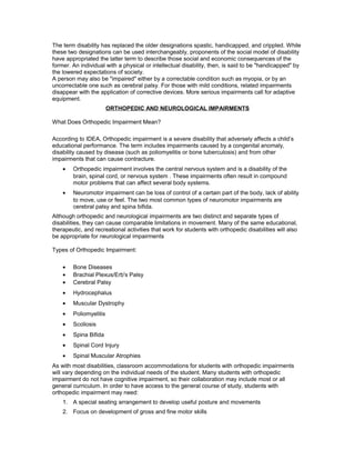 The term disability has replaced the older designations spastic, handicapped, and crippled. While
these two designations can be used interchangeably, proponents of the social model of disability
have appropriated the latter term to describe those social and economic consequences of the
former. An individual with a physical or intellectual disability, then, is said to be "handicapped" by
the lowered expectations of society.
A person may also be "impaired" either by a correctable condition such as myopia, or by an
uncorrectable one such as cerebral palsy. For those with mild conditions, related impairments
disappear with the application of corrective devices. More serious impairments call for adaptive
equipment.
ORTHOPEDIC AND NEUROLOGICAL IMPAIRMENTS
What Does Orthopedic Impairment Mean?
According to IDEA, Orthopedic impairment is a severe disability that adversely affects a child’s
educational performance. The term includes impairments caused by a congenital anomaly,
disability caused by disease (such as poliomyelitis or bone tuberculosis) and from other
impairments that can cause contracture.
• Orthopedic impairment involves the central nervous system and is a disability of the
brain, spinal cord, or nervous system . These impairments often result in compound
motor problems that can affect several body systems.
• Neuromotor impairment can be loss of control of a certain part of the body, lack of ability
to move, use or feel. The two most common types of neuromotor impairments are
cerebral palsy and spina bifida.
Although orthopedic and neurological impairments are two distinct and separate types of
disabilities, they can cause comparable limitations in movement. Many of the same educational,
therapeutic, and recreational activities that work for students with orthopedic disabilities will also
be appropriate for neurological impairments
Types of Orthopedic Impairment:
• Bone Diseases
• Brachial Plexus/Erb's Palsy
• Cerebral Palsy
• Hydrocephalus
• Muscular Dystrophy
• Poliomyelitis
• Scoliosis
• Spina Bifida
• Spinal Cord Injury
• Spinal Muscular Atrophies
As with most disabilities, classroom accommodations for students with orthopedic impairments
will vary depending on the individual needs of the student. Many students with orthopedic
impairment do not have cognitive impairment, so their collaboration may include most or all
general curriculum. In order to have access to the general course of study, students with
orthopedic impairment may need:
1. A special seating arrangement to develop useful posture and movements
2. Focus on development of gross and fine motor skills
 