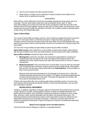 3. Use of communication and other assistive devices
4. Other things to consider are the individual’s medical condition and its affect on the
student (such as getting tired quickly).
SPINA BIFIDA
Spina bifida is a birth defect that involves the incomplete development of the spinal cord or its
coverings. The term spina bifida comes from Latin and literally means "split" or "open"
spine.Spina bifida occurs at the end of the first month of pregnancy when the two sides of the
embryo's spine fail to join together, leaving an open area. In some cases, the spinal cord or other
membranes may push through this opening in the back. The condition usually is detected before
a baby is born and treated right away.
Types of Spina Bifida
The causes of spina bifida are largely unknown. Some evidence suggests that genes may play a
role, but in most cases there is no familial connection. A high fever during pregnancy may
increase a woman's chances of having a baby with spina bifida. Women with epilepsy who have
taken the drug valproic acid to control seizures may have an increased risk of having a baby with
spina bifida.
The two forms of spina bifida are spina bifida occulta and spina bifida manifesta.
Spina bifida occulta is the mildest form of spina bifida (occulta means hidden). Most children
with this type of defect never have any health problems, and the spinal cord is often unaffected.
Spina bifida manifesta includes two types of spina bifida:
1. Meningocele involves the meninges, the membranes responsible for covering and
protecting the brain and spinal cord. If the meninges push through the hole in the
vertebrae (the small, ring-like bones that make up the spinal column), the sac is called a
meningocele.
2. Myelomeningocele is the most severe form of spina bifida. It occurs when the meninges
push through the hole in the back, and the spinal cord also pushes though. Most babies
who are born with this type of spina bifida also have hydrocephalus, an accumulation of
fluid in and around the brain.
Because of the abnormal development of and damage to the spinal cord, a child with
myelomeningocele typically has some paralysis. The degree of paralysis largely depends
on where the opening occurs in the spine. The higher the opening is on the back, the
more severe the paralysis tends to be.
Children with spina bifida often have problems with bowel and bladder control, and some may
have attention deficit hyperactivity disorder (ADHD) or other learning difficulties, such as hand-
eye coordination problems.
NEUROLOGICAL IMPAIRMENT
Epilepsy. In epilepsy, regardless of etiology, degree of impairment will be determined according
to type, frequency, duration, and sequelae of seizures. At least one detailed description of a
typical seizure is required. Such description includes the presence or absence of aura, tongue
bites, sphincter control, injuries associated with the attack, and postictal phenomena. The
reporting physician should indicate the extent to which description of seizures reflects his own
observations and the source of ancillary information. Testimony of persons other than the
claimant is essential for description of type and frequency of seizures if professional observation
is not available.
Speech and Language Terms and Abbreviations
Terms Commonly Used to Diagnose a Speech or Language Disorder:
 