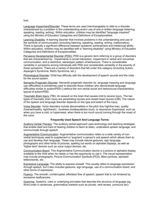 loss.
Language Impairment/Disorder: These terms are used interchangeably to refer to a disorder
characterized by a problem in the understanding and/or use of oral or written language (listening,
speaking, reading, writing). Within education, children may be identified "language impaired"
using the Ministry of Education Categories and Definitions of Exceptionalities.
Learning Disability: A learning disorder that involves problems in the understanding and use of
the symbols of communication (including listening, speaking, reading, writing, mathematics).
There is typically a significant difference between academic achievement and intellectual ability.
Within education, children may be identified with a "learning disability" using Ministry of Education
Categories and Definitions of Exceptionalities.
Pervasive Developmental Disorder (PDD): PDD is a generic term referring to a group of disorders
that are characterized by : impairments in social interaction, impairment in verbal and nonverbal
communication, and a restrictive, stereotypic pattern of behaviours. There is considerable
variability in symptoms among individuals with PDD and considerable variability in the severity of
these symptoms. There are a variety of disorders that fall under this category (including Autism,
Asperger's Syndrome, Rett's Syndrome, etc.).
Phonological Disorder: Child has difficulty with the development of speech sounds and the rules
for the sound system.
Semantic-Pragmatic Disorder: Semantic-pragmatic disorder (ie. language meaning and language
use difficulties) is sometimes used to describe those children who demonstrate language
difficulties similar to autism/PDD () without the non-verbal social and behavioural characteristics
typical of autism/PDD.
Traumatic Brain Injury (TBI): An assault on the brain that causes mild to severe injury. The two
types of traumatic brain injury are penetrating injuries and closed head injuries (CBI). The nature
of the speech and language disorder depends on the type and extent of the injury.
Voice Disorder: Voice disorders include abnormalities in the pitch (too high/too low), quality
(hoarse/breathy, tight/harsh) , loudness (inadequate/too loud), or resonance (hyponasal, such as
when you have a cold, or hypernasal, when there is too much sound coming through the nose) of
the voice.
Frequently Used Speech And Language Terms:
Auditory-Verbal Therapy: The auditory-verbal approach uses technology and teaching strategies
that enable deaf and hard of hearing children to learn to listen, understand spoken language, and
communicate through speech.
Augmentative Communication: Augmentative communication refers to a wide variety of non-
verbal techniques used to supplement or 'augment' a person's oral speech which allows them to
use and develop their language. These may include natural gestures, sign language,
photographs and other kinds of pictures, spelling out words on alphabet displays, as well as
'higher tech' devices such as voice output devices, etc.
Communication Board: This Augmentative Communication device is a picture or alphabet display
available to the child when he needs or has the opportunity to use it. The visual representation
may include photographs, Picture Communication Symbols (PCS), Bliss symbols, alphabet
letters/words, etc.
Expressive Language: The ability to express oneself. This usually refers to language expression
through speech, but it also includes gestures, sign language, use of a communication board, and
other forms of expression.
Fluency: The smooth, uninterrupted, effortless flow of speech; speech that is not hindered by
excessive dysfluencies.
Grammar: Systems, rules or underlying principles that describe the structure of language (eg.
Word order in sentences, grammatical markers such as plurals, verb tenses, pronouns etc).
 