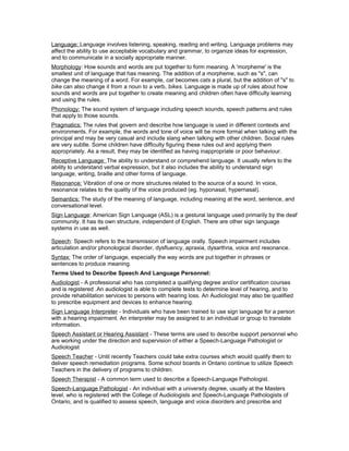 Language: Language involves listening, speaking, reading and writing. Language problems may
affect the ability to use acceptable vocabulary and grammar, to organize ideas for expression,
and to communicate in a socially appropriate manner.
Morphology: How sounds and words are put together to form meaning. A 'morpheme' is the
smallest unit of language that has meaning. The addition of a morpheme, such as "s", can
change the meaning of a word. For example, cat becomes cats a plural, but the addition of "s" to
bike can also change it from a noun to a verb, bikes. Language is made up of rules about how
sounds and words are put together to create meaning and children often have difficulty learning
and using the rules.
Phonology: The sound system of language including speech sounds, speech patterns and rules
that apply to those sounds.
Pragmatics: The rules that govern and describe how language is used in different contexts and
environments. For example, the words and tone of voice will be more formal when talking with the
principal and may be very casual and include slang when talking with other children. Social rules
are very subtle. Some children have difficulty figuring these rules out and applying them
appropriately. As a result, they may be identified as having inappropriate or poor behaviour.
Receptive Language: The ability to understand or comprehend language. It usually refers to the
ability to understand verbal expression, but it also includes the ability to understand sign
language, writing, braille and other forms of language.
Resonance: Vibration of one or more structures related to the source of a sound. In voice,
resonance relates to the quality of the voice produced (eg. hyponasal, hypernasal).
Semantics: The study of the meaning of language, including meaning at the word, sentence, and
conversational level.
Sign Language: American Sign Language (ASL) is a gestural language used primarily by the deaf
community. It has its own structure, independent of English. There are other sign language
systems in use as well.
Speech: Speech refers to the transmission of language orally. Speech impairment includes
articulation and/or phonological disorder, dysfluency, apraxia, dysarthria, voice and resonance.
Syntax: The order of language, especially the way words are put together in phrases or
sentences to produce meaning.
Terms Used to Describe Speech And Language Personnel:
Audiologist - A professional who has completed a qualifying degree and/or certification courses
and is registered .An audiologist is able to complete tests to determine level of hearing, and to
provide rehabilitation services to persons with hearing loss. An Audiologist may also be qualified
to prescribe equipment and devices to enhance hearing.
Sign Language Interpreter - Individuals who have been trained to use sign language for a person
with a hearing impairment. An interpreter may be assigned to an individual or group to translate
information.
Speech Assistant or Hearing Assistant - These terms are used to describe support personnel who
are working under the direction and supervision of either a Speech-Language Pathologist or
Audiologist
Speech Teacher - Until recently Teachers could take extra courses which would qualify them to
deliver speech remediation programs. Some school boards in Ontario continue to utilize Speech
Teachers in the delivery of programs to children.
Speech Therapist - A common term used to describe a Speech-Language Pathologist.
Speech-Language Pathologist - An individual with a university degree, usually at the Masters
level, who is registered with the College of Audiologists and Speech-Language Pathologists of
Ontario, and is qualified to assess speech, language and voice disorders and prescribe and
 