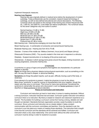 implement therapeutic measures.
Hearing Loss Degrees
Hearing loss was originally defined in medical terms before the development of modern
audiology. Today professionals use the consistent, research-based terminology of
audiology, as well as less-defined educational and cultural descriptions. The following
numerical values are based on the average of the hearing loss at three frequencies 500
Hz, 1,000 Hz, and 2000 Hz, in the better ear without amplification. The numerical values
for the seven categories vary from author to author:
Normal hearing (-10 dB to 15 dB)
Slight loss (16 dB to 25 dB)
Mild loss (26 dB to 30 dB)
Moderate loss (31 dB to 50 dB)
Moderate/Severe (51 dB to 70 dB)
Severe loss (71 dB to 90 dB)
Profound loss (91 dB or more)
Mild Hearing Loss - Hearing loss averaging not more than 40 dB.
Mixed Hearing Loss - A combination of conductive and sensorineural hearing loss.
Moderate Hearing Loss - Hearing loss form 40 to 70 dB.
Ossicles - 3 bones of the middle ear. Malleus (hammer), Incus (anvil) and Stapes (stirrup)
Otoacoustic Emissions (OAE) - Tiny sounds created in the inner ear in response to a stimulus.
Otoplasty - Surgical reconstruction or re-shaping of the pinna (outer ear).
Otosclerosis - A disease in which spongy bone grows around the stapes, limiting movement, and
causing progressive, conductive hearing loss.
SYNDROME
A syndrome is a group of signs and symptoms that together are characteristic of a particular
disease or disorder.
Signs are things that a physician detects during physical examination, such as something on the
skin, the way the head is shaped, or abnormal swelling.
Symptoms are things the patient reports, such as pain, difficulty moving a part of the body, or
weakness.
If one element of a syndrome is present, it alerts the physician to look for the others.
Many times "syndrome" is used for a group of characteristics that occur together, though the
reason why they occur is not known. This is true for many rare syndromes. Sometimes the
syndrome is named after the person who discovered it, such as Seckel syndrome (a type of
dwarfism) or West syndrome (a seizure disorder).
Theory on Curriculum and Instruction
Curriculum and instruction go hand in hand when it comes to meeting standards. Without
a strong curriculum, instruction becomes lost and weak. Curriculum guides instruction and without
curriculum there is no instruction. My theory is based on research and classroom experience as a
teacher. The foundation for building a curriculum comes from having a strong, detailed and well
thought out standard. Standards that lack organization provide a weak foundation to build the
curriculum. Since curriculum and instruction are so closely related, it takes constant
communication with the curriculum committees and teachers. Once the standard is set, the
curriculum is put into place as a means of meeting those standards. The instruction that is taught
is the how the curriculum and the standards will be achieved and fulfilled. Curriculum and
instruction share a very close relationship. One cannot work without the other and both the
curriculum must be strong in order for students to succeed.
 