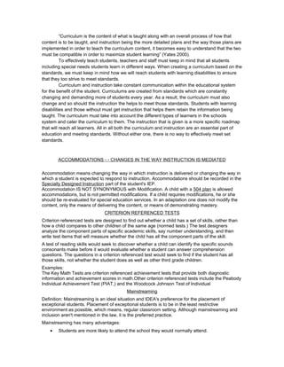 “Curriculum is the content of what is taught along with an overall process of how that
content is to be taught, and instruction being the more detailed plans and the way those plans are
implemented in order to teach the curriculum content, it becomes easy to understand that the two
must be compatible in order to maximize student learning” (Yates 2000).
To effectively teach students, teachers and staff must keep in mind that all students
including special needs students learn in different ways. When creating a curriculum based on the
standards, we must keep in mind how we will reach students with learning disabilities to ensure
that they too strive to meet standards.
Curriculum and instruction take constant communication within the educational system
for the benefit of the student. Curriculums are created from standards which are constantly
changing and demanding more of students every year. As a result, the curriculum must also
change and so should the instruction the helps to meet those standards. Students with learning
disabilities and those without must get instruction that helps them retain the information being
taught. The curriculum must take into account the different types of learners in the schools
system and cater the curriculum to them. The instruction that is given is a more specific roadmap
that will reach all learners. All in all both the curriculum and instruction are an essential part of
education and meeting standards. Without either one, there is no way to effectively meet set
standards.
ACCOMMODATIONS - - CHANGES IN THE WAY INSTRUCTION IS MEDIATED
Accommodation means changing the way in which instruction is delivered or changing the way in
which a student is expected to respond to instruction. Accommodations should be recorded in the
Specially Designed Instruction part of the student's IEP.
Accommodation IS NOT SYNONYMOUS with Modification. A child with a 504 plan is allowed
accommodations, but is not permitted modifications. If a child requires modifications, he or she
should be re-evaluated for special education services. In an adaptation one does not modify the
content, only the means of delivering the content, or means of demonstrating mastery.
CRITERION REFERENCED TESTS
Criterion referenced tests are designed to find out whether a child has a set of skills, rather than
how a child compares to other children of the same age (normed tests.) The test designers
analyze the component parts of specific academic skills, say number understanding, and then
write test items that will measure whether the child has all the component parts of the skill.
A test of reading skills would seek to discover whether a child can identify the specific sounds
consonants make before it would evaluate whether a student can answer comprehension
questions. The questions in a criterion referenced test would seek to find if the student has all
those skills, not whether the student does as well as other third grade children.
Examples:
The Key Math Tests are criterion referenced achievement tests that provide both diagnostic
information and achievement scores in math.Other criterion referenced tests include the Peabody
Individual Achievement Test (PIAT,) and the Woodcock Johnson Test of Individual
Mainstreaming
Definition: Mainstreaming is an ideal situation and IDEA's preference for the placement of
exceptional students. Placement of exceptional students is to be in the least restrictive
environment as possible, which means, regular classroom setting. Although mainstreaming and
inclusion aren't mentioned in the law, it is the preferred practice.
Mainstreaming has many advantages:
• Students are more likely to attend the school they would normally attend.
 