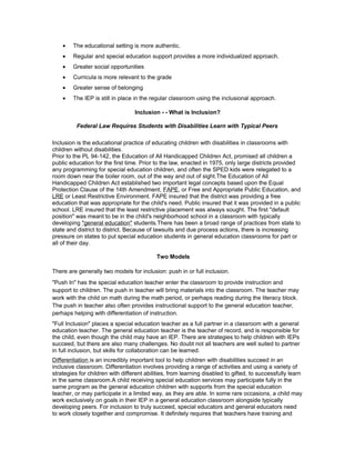 • The educational setting is more authentic.
• Regular and special education support provides a more individualized approach.
• Greater social opportunities
• Curricula is more relevant to the grade
• Greater sense of belonging
• The IEP is still in place in the regular classroom using the inclusional approach.
Inclusion - - What is Inclusion?
Federal Law Requires Students with Disabilities Learn with Typical Peers
Inclusion is the educational practice of educating children with disabilities in classrooms with
children without disabilities.
Prior to the PL 94-142, the Education of All Handicapped Children Act, promised all children a
public education for the first time. Prior to the law, enacted in 1975, only large districts provided
any programming for special education children, and often the SPED kids were relegated to a
room down near the boiler room, out of the way and out of sight.The Education of All
Handicapped Children Act established two important legal concepts based upon the Equal
Protection Clause of the 14th Amendment, FAPE, or Free and Appropriate Public Education, and
LRE or Least Restrictive Environment. FAPE insured that the district was providing a free
education that was appropriate for the child's need. Public insured that it was provided in a public
school. LRE insured that the least restrictive placement was always sought. The first "default
position" was meant to be in the child's neighborhood school in a classroom with typically
developing "general education" students.There has been a broad range of practices from state to
state and district to district. Because of lawsuits and due process actions, there is increasing
pressure on states to put special education students in general education classrooms for part or
all of their day.
Two Models
There are generally two models for inclusion: push in or full inclusion.
"Push In" has the special education teacher enter the classroom to provide instruction and
support to children. The push in teacher will bring materials into the classroom. The teacher may
work with the child on math during the math period, or perhaps reading during the literacy block.
The push in teacher also often provides instructional support to the general education teacher,
perhaps helping with differentiation of instruction.
"Full Inclusion" places a special education teacher as a full partner in a classroom with a general
education teacher. The general education teacher is the teacher of record, and is responsible for
the child, even though the child may have an IEP. There are strategies to help children with IEPs
succeed, but there are also many challenges. No doubt not all teachers are well suited to partner
in full inclusion, but skills for collaboration can be learned.
Differentiation is an incredibly important tool to help children with disabilities succeed in an
inclusive classroom. Differentiation involves providing a range of activities and using a variety of
strategies for children with different abilities, from learning disabled to gifted, to successfully learn
in the same classroom.A child receiving special education services may participate fully in the
same program as the general education children with supports from the special education
teacher, or may participate in a limited way, as they are able. In some rare occasions, a child may
work exclusively on goals in their IEP in a general education classroom alongside typically
developing peers. For inclusion to truly succeed, special educators and general educators need
to work closely together and compromise. It definitely requires that teachers have training and
 