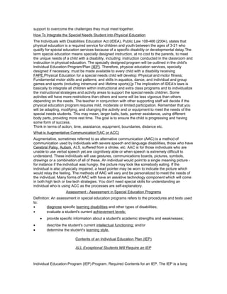 support to overcome the challenges they must meet together.
How To Integrate the Special Needs Student into Physical Education
The Individuals with Disabilities Education Act (IDEA), Public Law 108-466 (2004), states that
physical education is a required service for children and youth between the ages of 3-21 who
qualify for special education services because of a specific disability or developmental delay.The
term special education means specially designed instruction, at no cost to the parents, to meet
the unique needs of a child with a disability, including: instruction conducted in the classroom and
instruction in physical education. The specially designed program will be outlined in the child's
Individual Education Program/Plan (IEP). Therefore, physical education services, specially
designed if necessary, must be made available to every child with a disability receiving
FAPE.Physical Education for a special needs child will develop: Physical and motor fitness;
Fundamental motor skills and patterns; and skills in aquatics, dance, and individual and group
games and sports (including intramural and lifetime sports).[p The implication of IDEA's laws is
basically to integrate all children within instructional and extra class programs and to individualize
the instructional strategies and activity areas to support the special needs children. Some
activites will have more restrictions than others and some will be less vigorous than others
depending on the needs. The teacher in conjunction with other supporting staff will decide if the
physical education program requires mild, moderate or limited participation. Remember that you
will be adapting, modifying, and changing the activity and or equipment to meet the needs of the
special needs students. This may mean, larger balls, bats, partner assistance, using different
body parts, providing more rest time. The goal is to ensure the child is progressing and having
some form of success.
Think in terms of action, time, assistance, equipment, boundaries, distance etc.
What is Augmentative Communication?(AC or ACC)
Augmentative, sometimes referred to as alternative communication (AAC) is a method of
communication used by individuals with severe speech and language disabilities, those who have
Cerebral Palsy, Autism, ALS, suffered from a stroke, etc. AAC is for those individuals who are
unable to use verbal speech yet are cognitively able or when speech is extremely difficult to
understand. These individuals will use gestures, communications boards, pictures, symbols,
drawings or a combination of all of these. An individual would point to a single meaning picture -
for instance if the individual was hungry, the picture may look like somebody eating. If the
individual is also physically impaired, a head pointer may be worn to indicate the picture which
would relay the feeling. The methods of AAC will vary and be personalized to meet the needs of
the individual. Many forms of AAC with have an assistive technology component which will come
in both high tech or low tech strategies. You don't need special skills for understanding an
individual who is using ACC as the processes are self-explanatory.
Assessment - Assessment in Special Education Programs
Definition: An assessment in special education programs refers to the procedures and tests used
to:
• diagnose specific learning disabilities and other types of disabilities;
• evaluate a student's current achievement levels;
• provide specific information about a student's academic strengths and weaknesses;
• describe the student's current intellectual functioning; and/or
• determine the student's learning style.
Contents of an Individual Education Plan (IEP)
ALL Exceptional Students Will Require an IEP
Individual Education Program (IEP) Program. Required Contents for an IEP. The IEP is a long
 