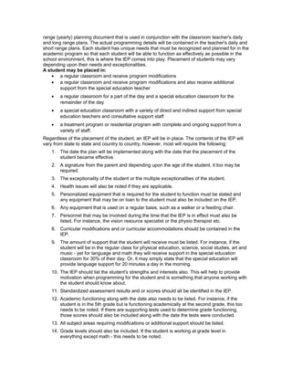 range (yearly) planning document that is used in conjunction with the classroom teacher's daily
and long range plans. The actual programming details will be contained in the teacher's daily and
short range plans. Each student has unique needs that must be recognized and planned for in the
academic program so that each student will be able to function as effectively as possible in the
school environment, this is where the IEP comes into play. Placement of students may vary
depending upon their needs and exceptionalities.
A student may be placed in:
• a regular classroom and receive program modifications
• a regular classroom and receive program modifications and also receive additional
support from the special education teacher
• a regular classroom for a part of the day and a special education classroom for the
remainder of the day
• a special education classroom with a variety of direct and indirect support from special
education teachers and consultative support staff
• a treatment program or residential program with complete and ongoing support from a
variety of staff.
Regardless of the placement of the student, an IEP will be in place. The contents of the IEP will
vary from state to state and country to country, however, most will require the following:
1. The date the plan will be implemented along with the date that the placement of the
student became effective.
2. A signature from the parent and depending upon the age of the student, it too may be
required.
3. The exceptionality of the student or the multiple exceptionalities of the student.
4. Health issues will also be noted if they are applicable.
5. Personalized equipment that is required for the student to function must be stated and
any equipment that may be on loan to the student must also be included on the IEP.
6. Any equipment that is used on a regular basis, such as a walker or a feeding chair.
7. Personnel that may be involved during the time that the IEP is in effect must also be
listed. For instance, the vision resource specialist or the physio therapist etc.
8. Curricular modifications and or curricular accommodations should be contained in the
IEP.
9. The amount of support that the student will receive must be listed. For instance, if the
student will be in the regular class for physical education, science, social studies, art and
music - yet for language and math they will receive support in the special education
classroom for 30% of their day. Or, it may simply state that the special education will
provide language support for 20 minutes a day in the morning.
10. The IEP should list the student's strengths and interests also. This will help to provide
motivation when programming for the student and is something that anyone working with
the student should know about.
11. Standardized assessment results and or scores should all be identified in the IEP.
12. Academic functioning along with the date also needs to be listed. For instance, if the
student is in the 5th grade but is functioning academically at the second grade, this too
needs to be noted. If there are supporting tests used to determine grade functioning,
those scores should also be included along with the date the tests were conducted.
13. All subject areas requiring modifications or additional support should be listed.
14. Grade levels should also be included. If the student is working at grade level in
everything except math - this needs to be noted.
 