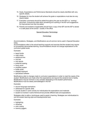 15. Goals, Expectations and Performance Standards should be clearly identified with very
specific details.
16. Strategies for how the student will achieve the goals or expectations must also be very
clearly stated.
17. Evaluation comments should be added throughout the year as the IEP is a ' working '
document. It should be noted when something isn't working in the IEP and suggestions
for improvement can then be added.
18. Parents and students (if applicable) should have a copy of the IEP and the IEP is stored
in a safe place at the school - usually in the office.
Special Education Terminology
Terminology
Accommodations, Strategies, and Modifications are all common terms used in Special Education
today.
Accommodations refer to the actual teaching supports and services that the student may require
to successfully demonstrate learning. Accommodations should not change expectations to the
curriculum grade levels.
Examples
• taped books
• math charts
• additional time
• oral test
• oral reports
• preferred seating
• study carrel
• amplified system
• braille writer
• adapted keyboard
• specialized software
Modifications refer to changes made to curriculum expectations in order to meet the needs of the
student. Modifications are made when the expectations are beyond the students level of ability.
Modifications may be minimal or very complex depending on the student performance.
Modifications must be clearly acknowledged in the IEP.
Examples
• second language exemptions
• withdrawal for specific skills
• include student in same activity but individualize the expectations and materials
• student is involved in same theme/unit but provide different task and expectations
Strategies refer to skills or techniques used to assist in learning. Strategies are individualized to
suit the student learning style and developmental level.
Examples
• highlighting
• rehearsal
• color coding
• memory joggers
 