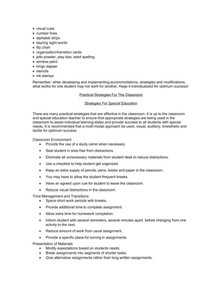 • visual cues
• number lines
• alphabet strips
• keyring sight words
• flip chart
• organization/transition cards
• jello powder, play doe, seed spelling
• window paint
• bingo dapper
• stencils
• ink stamps
Remember, when developing and implementing accommodations, strategies and modifications,
what works for one student may not work for another. Keep it individualized for optimum success!
Practical Strategies For The Classroom
Strategies For Special Education
There are many practical strategies that are effective in the classroom. It is up to the classroom
and special education teacher to ensure that appropriate strategies are being used in the
classroom to assist individual learning styles and provide success to all students with special
needs. It is recommended that a multi-modal approach be used, visual, auditory, kinesthetic and
tactile for optimum success.
Classroom Environment
• Provide the use of a study carrel when necessary.
• Seat student in area free from distractions.
• Eliminate all unnecessary materials from student desk to reduce distractions.
• Use a checklist to help student get organized.
• Keep an extra supply of pencils, pens, books and paper in the classroom.
• You may have to allow the student frequent breaks.
• Have an agreed upon cue for student to leave the classroom.
• Reduce visual distractions in the classroom.
Time Management and Transitions
• Space short work periods with breaks.
• Provide additional time to complete assignment.
• Allow extra time for homework completion.
• Inform student with several reminders, several minutes apart, before changing from one
activity to the next.
• Reduce amount of work from usual assignment.
• Provide a specific place for turning in assignments.
Presentation of Materials
• Modify expectations based on students needs.
• Break assignments into segments of shorter tasks.
• Give alternative assignments rather than long written assignments.
 