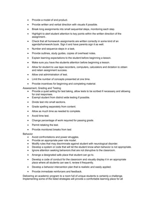 • Provide a model of end product.
• Provide written and verbal direction with visuals if possible.
• Break long assignments into small sequential steps, monitoring each step.
• Highlight to alert student attention to key points within the written direction of the
assignment..
• Check that all homework assignments are written correctly in some kind of an
agenda/homework book. Sign it and have parents sign it as well.
• Number and sequence steps in a task.
• Provide outlines, study guides, copies of overhead notes.
• Explain learning expectations to the student before beginning a lesson.
• Make sure you have the students attention before beginning a lesson.
• Allow for student to use tape recorders, computers, calculators and dictation to obtain
and retain assignment success.
• Allow oral administration of test.
• Limit the number of concepts presented at one time.
• Provide incentives for beginning and completing material.
Assessment, Grading and Testing
• Provide a quiet setting for test taking, allow tests to be scribed if necessary and allowing
for oral responses.
• Exempt student from district wide testing if possible.
• Divide test into small sections.
• Grade spelling separately from content.
• Allow as much time as needed to complete.
• Avoid time test.
• Change percentage of work required for passing grade.
• Permit retaking the test.
• Provide monitored breaks from test
Behavior
• Avoid confrontations and power struggles.
• Provide an appropriate peer role model.
• Modify rules that may discriminate against student with neurological disorder.
• Develop a system or code that will let the student know when behavior is not appropriate.
• Ignore attention seeking behaviors that are not disruptive to the classroom.
• Arrange a designated safe place that student can go to.
• Develop a code of conduct for the classroom and visually display it in an appropriate
place where all students can see it, review it frequently.
• Develop a behavior intervention plan that is realistic and easily applied.
• Provide immediate reinforcers and feedback.
Delivering an academic program to a room full of unique students is certainly a challenge.
Implementing some of the listed strategies will provide a comfortable learning place for all
 