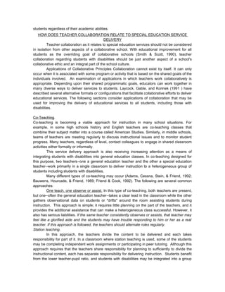 students regardless of their academic abilities.
HOW DOES TEACHER COLLABORATION RELATE TO SPECIAL EDUCATION SERVICE
DELIVERY
Teacher collaboration as it relates to special education services should not be considered
in isolation from other aspects of a collaborative school. With educational improvement for all
students as the overriding goal of collaborative schools (Smith & Scott, 1990), teacher
collaboration regarding students with disabilities should be just another aspect of a school's
collaborative ethic and an integral part of the school culture.
Applications of Collaborative Principles Collaboration cannot exist by itself. It can only
occur when it is associated with some program or activity that is based on the shared goals of the
individuals involved. An examination of applications in which teachers work collaboratively is
appropriate. Depending upon their shared programmatic goals, educators can work together in
many diverse ways to deliver services to students. Laycock, Gable, and Korinek (1991 ) have
described several alternative formats or configurations that facilitate collaborative efforts to deliver
educational services. The following sections consider applications of collaboration that may be
used for improving the delivery of educational services to all students, including those with
disabilities.
Co-Teaching.
Co-teaching is becoming a viable approach for instruction in many school situations. For
example, in some high schools history and English teachers are co-teaching classes that
combine their subject matter into a course called American Studies. Similarly, in middle schools,
teams of teachers are meeting regularly to discuss instructional issues and to monitor student
progress. Many teachers, regardless of level, contact colleagues to engage in shared classroom
activities either formally or informally.
This service delivery approach is also receiving increasing attention as a means of
integrating students with disabilities into general education classes. In co-teaching designed for
this purpose, two teachers--one a general education teacher and the other a special education
teacher--work primarily in a single classroom to deliver instruction to a heterogeneous group of
students including students with disabilities.
Many different types of co-teaching may occur (Adams, Cessna, Stein, & Friend, 1992;
Bauwens, Hourcade, & Friend, 1989; Friend & Cook, 1992). The following are several common
approaches:
One teach, one observe or assist. In this type of co-teaching, both teachers are present,
but one--often the general education teacher--takes a clear lead in the classroom while the other
gathers observational data on students or "drifts" around the room assisting students during
instruction. This approach is simple; it requires little planning on the part of the teachers, and it
provides the additional assistance that can make a heterogeneous class successful. However, it
also has serious liabilities. If the same teacher consistently observes or assists, that teacher may
feel like a glorified aide and the students may have trouble responding to him or her as a real
teacher. If this approach is followed, the teachers should alternate roles regularly.
Station teaching.
In this approach, the teachers divide the content to be delivered and each takes
responsibility for part of it. In a classroom where station teaching is used, some of the students
may be completing independent work assignments or participating in peer tutoring. Although this
approach requires that the teachers share responsibility for planning to sufficiently to divide the
instructional content, each has separate responsibility for delivering instruction. Students benefit
from the lower teacher-pupil ratio, and students with disabilities may be integrated into a group
 