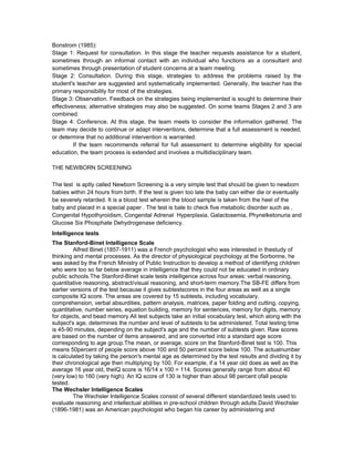 Bonstrom (1985):
Stage 1: Request for consultation. In this stage the teacher requests assistance for a student,
sometimes through an informal contact with an individual who functions as a consultant and
sometimes through presentation of student concerns at a team meeting.
Stage 2: Consultation. During this stage, strategies to address the problems raised by the
student's teacher are suggested and systematically implemented. Generally, the teacher has the
primary responsibility for most of the strategies.
Stage 3: Observation. Feedback on the strategies being implemented is sought to determine their
effectiveness; alternative strategies may also be suggested. On some teams Stages 2 and 3 are
combined.
Stage 4: Conference. At this stage, the team meets to consider the information gathered. The
team may decide to continue or adapt interventions, determine that a full assessment is needed,
or determine that no additional intervention is warranted.
If the team recommends referral for full assessment to determine eligibility for special
education, the team process is extended and involves a multidisciplinary team.
THE NEWBORN SCREENING
The test is aptly called Newborn Screening is a very simple test that should be given to newborn
babies within 24 hours from birth. If the test is given too late the baby can either die or eventually
be severely retarded. It is a blood test wherein the blood sample is taken from the heel of the
baby and placed in a special paper . The test is bale to check five metabolic disorder such as ,
Congenital Hypothyroidism, Congenital Adrenal Hyperplaxia, Galactosemia, Phynelketonuria and
Glucose Six Phosphate Dehydrogenase deficiency.
Intelligence tests
The Stanford-Binet Intelligence Scale
Alfred Binet (1857-1911) was a French psychologist who was interested in thestudy of
thinking and mental processes. As the director of physiological psychology at the Sorbonne, he
was asked by the French Ministry of Public Instruction to develop a method of identifying children
who were too so far below average in intelligence that they could not be educated in ordinary
public schools.The Stanford-Binet scale tests intelligence across four areas: verbal reasoning,
quantitative reasoning, abstract/visual reasoning, and short-term memory.The SB-FE differs from
earlier versions of the test because it gives subtestscores in the four areas as well as a single
composite IQ score. The areas are covered by 15 subtests, including vocabulary,
comprehension, verbal absurdities, pattern analysis, matrices, paper folding and cutting, copying,
quantitative, number series, equation building, memory for sentences, memory for digits, memory
for objects, and bead memory.All test subjects take an initial vocabulary test, which along with the
subject's age, determines the number and level of subtests to be administered. Total testing time
is 45-90 minutes, depending on the subject's age and the number of subtests given. Raw scores
are based on the number of items answered, and are converted into a standard age score
corresponding to age group.The mean, or average, score on the Stanford-Binet test is 100. This
means 50percent of people score above 100 and 50 percent score below 100. The actualnumber
is calculated by taking the person's mental age as determined by the test results and dividing it by
their chronological age then multiplying by 100. For example, if a 14 year old does as well as the
average 16 year old, theIQ score is 16/14 x 100 = 114. Scores generally range from about 40
(very low) to 160 (very high). An IQ score of 130 is higher than about 98 percent ofall people
tested.
The Wechsler Intelligence Scales
The Wechsler Intelligence Scales consist of several different standardized tests used to
evaluate reasoning and intellectual abilities in pre-school children through adults.David Wechsler
(1896-1981) was an American psychologist who began his career by administering and
 
