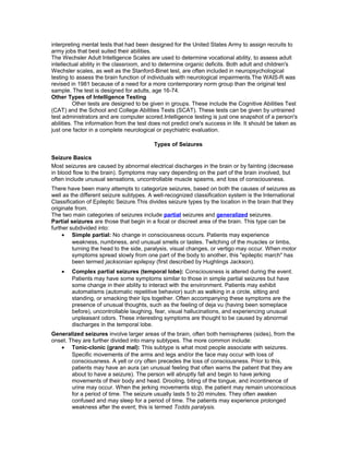 interpreting mental tests that had been designed for the United States Army to assign recruits to
army jobs that best suited their abilities.
The Wechsler Adult Intelligence Scales are used to determine vocational ability, to assess adult
intellectual ability in the classroom, and to determine organic deficits. Both adult and children's
Wechsler scales, as well as the Stanford-Binet test, are often included in neuropsychological
testing to assess the brain function of individuals with neurological impairments.The WAIS-R was
revised in 1981 because of a need for a more contemporary norm group than the original test
sample. The test is designed for adults, age 16-74.
Other Types of Intelligence Testing
Other tests are designed to be given in groups. These include the Cognitive Abilities Test
(CAT) and the School and College Abilities Tests (SCAT). These tests can be given by untrained
test administrators and are computer scored.Intelligence testing is just one snapshot of a person's
abilities. The information from the test does not predict one's success in life. It should be taken as
just one factor in a complete neurological or psychiatric evaluation.
Types of Seizures
Seizure Basics
Most seizures are caused by abnormal electrical discharges in the brain or by fainting (decrease
in blood flow to the brain). Symptoms may vary depending on the part of the brain involved, but
often include unusual sensations, uncontrollable muscle spasms, and loss of consciousness.
There have been many attempts to categorize seizures, based on both the causes of seizures as
well as the different seizure subtypes. A well-recognized classification system is the International
Classification of Epileptic Seizure.This divides seizure types by the location in the brain that they
originate from.
The two main categories of seizures include partial seizures and generalized seizures.
Partial seizures are those that begin in a focal or discreet area of the brain. This type can be
further subdivided into:
• Simple partial: No change in consciousness occurs. Patients may experience
weakness, numbness, and unusual smells or tastes. Twitching of the muscles or limbs,
turning the head to the side, paralysis, visual changes, or vertigo may occur. When motor
symptoms spread slowly from one part of the body to another, this "epileptic march" has
been termed jacksonian epilepsy (first described by Hughlings Jackson).
• Complex partial seizures (temporal lobe): Consciousness is altered during the event.
Patients may have some symptoms similar to those in simple partial seizures but have
some change in their ability to interact with the environment. Patients may exhibit
automatisms (automatic repetitive behavior) such as walking in a circle, sitting and
standing, or smacking their lips together. Often accompanying these symptoms are the
presence of unusual thoughts, such as the feeling of deja vu (having been someplace
before), uncontrollable laughing, fear, visual hallucinations, and experiencing unusual
unpleasant odors. These interesting symptoms are thought to be caused by abnormal
discharges in the temporal lobe.
Generalized seizures involve larger areas of the brain, often both hemispheres (sides), from the
onset. They are further divided into many subtypes. The more common include:
• Tonic-clonic (grand mal): This subtype is what most people associate with seizures.
Specific movements of the arms and legs and/or the face may occur with loss of
consciousness. A yell or cry often precedes the loss of consciousness. Prior to this,
patients may have an aura (an unusual feeling that often warns the patient that they are
about to have a seizure). The person will abruptly fall and begin to have jerking
movements of their body and head. Drooling, biting of the tongue, and incontinence of
urine may occur. When the jerking movements stop, the patient may remain unconscious
for a period of time. The seizure usually lasts 5 to 20 minutes. They often awaken
confused and may sleep for a period of time. The patients may experience prolonged
weakness after the event; this is termed Todds paralysis.
 