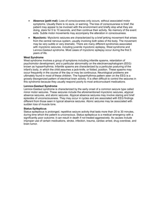 • Absence (petit mal): Loss of consciousness only occurs, without associated motor
symptoms. Usually there is no aura, or warning. The loss of consciousness is brief; the
patient may appear to be involved with the environment and briefly stop what they are
doing, stare for 5 to 10 seconds, and then continue their activity. No memory of the event
exits. Subtle motor movements may accompany the alteration in consciousness.
• Myoclonic: Myoclonic seizures are characterized by a brief jerking movement that arises
from the central nervous system, usually involving both sides of the body. The movement
may be very subtle or very dramatic. There are many different syndromes associated
with myoclonic seizures, including juvenile myoclonic epilepsy, West syndrome and
Lennox-Gastaut syndrome. Most cases of myoclonic epilepsy occur during the first 5
years of life.
West Syndrome
West syndrome involves a group of symptoms including infantile spasms, retardation of
psychomotor development, and a particular abnormality on the electroencephalogram (EEG)
known as hypsarrhythmia. Infantile spasms are characterized by a particular posturing of the
infant's body, in which the child assumes a jack-knife, or folded, position. These spasms may
occur frequently in the course of the day or may be continuous. Neurological problems are
ultimately found in most of these children. The hypsarrhythmia pattern seen on the EEG is a
grossly disorganized pattern of electrical brain activity. It is often difficult to control the seizures in
this syndrome because they usually respond poorly to most anticonvulsant medications.
Lennox-Gastaut Syndrome
Lennox-Gastaut syndrome is characterized by the early onset of a common seizure type called
minor motor seizures. These seizures include the aforementioned myoclonic seizures, atypical
absence seizures, and atonic seizures. Atypical absence seizures may involve staring and brief
episodes of unconsciousness. They may occur in cycles and are associated with EEG findings
different from those seen in typical absence seizures. Atonic seizures may be associated with
sudden loss of muscle tone.
Status Epilepticus
Status epilepticus is prolonged, repetitive seizure activity that lasts more than 20 to 30 minutes,
during time which the patient is unconscious. Status epilepticus is a medical emergency with a
significantly poor outcome; it can result in death if not treated aggressively. Its causes include
improper use of certain medications, stroke, infection, trauma, cardiac arrest, drug overdose, and
brain tumor.
 