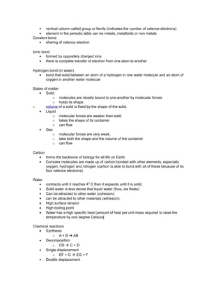 • vertical column called group or family (indicates the number of valence electrons)
• element in the periodic table can be metals, metalloids or non metals
Covalent bond
• sharing of valence electron
Ionic bond
• formed by oppositely charged ions
• there is complete transfer of electron from one atom to another
Hydrogen bond (in water)
• bond that exist between an atom of a hydrogen in one water molecule and an atom of
oxygen in another water molecule
States of matter
• Solid
o molecules are closely bound to one another by molecular forces
o holds its shape
o volume of a solid is fixed by the shape of the solid.
• Liquid
o molecular forces are weaker than solid
o takes the shape of its container
o can flow
• Gas
o molecular forces are very weak.
o take both the shape and the volume of the container
o can flow
Carbon
• forms the backbone of biology for all life on Earth.
• Complex molecules are made up of carbon bonded with other elements, especially
oxygen, hydrogen and nitrogen (carbon is able to bond with all of these because of its
four valence electrons)
Water
• contracts until it reaches 40
C then it expands until it is solid.
• Solid water is less dense that liquid water (thus, ice floats)
• Can be attracted to other water (cohesion).
• can be attracted to other materials (adhesion).
• High surface tension
• High boiling point
• Water has a high specific heat (amount of heat per unit mass required to raise the
temperature by one degree Celsius)
Chemical reactions
• Synthesis
o A + B à AB
• Decomposition
o CD à C + D
• Single displacement
o EF + G à EG + F
• Double displacement
 