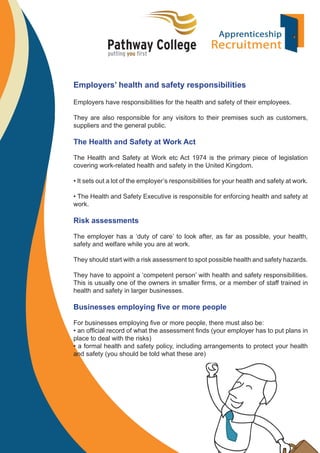 Employers’ health and safety responsibilities
Employers have responsibilities for the health and safety of their employees.
They are also responsible for any visitors to their premises such as customers,
suppliers and the general public.

The Health and Safety at Work Act
The Health and Safety at Work etc Act 1974 is the primary piece of legislation
covering work-related health and safety in the United Kingdom.
• It sets out a lot of the employer’s responsibilities for your health and safety at work.
• The Health and Safety Executive is responsible for enforcing health and safety at
work.

Risk assessments
The employer has a ‘duty of care’ to look after, as far as possible, your health,
safety and welfare while you are at work.
They should start with a risk assessment to spot possible health and safety hazards.
They have to appoint a ‘competent person’ with health and safety responsibilities.
This is usually one of the owners in smaller ﬁrms, or a member of staff trained in
health and safety in larger businesses.

Businesses employing ﬁve or more people
For businesses employing ﬁve or more people, there must also be:
• an ofﬁcial record of what the assessment ﬁnds (your employer has to put plans in
place to deal with the risks)
• a formal health and safety policy, including arrangements to protect your health
and safety (you should be told what these are)

 
