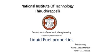 National Institute Of Technology
Thiruchirappalli
Department of mechanical engineering
A seminar presentation on
Liquid Fuel properties
Presented By
Name : Jatoth Mahesh
Roll no :211320009
 