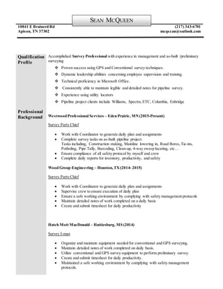 10841 E Brainerd Rd
Apison, TN 37302
(217) 343-6701
mcqsean@outlook.com
Qualification
Profile
Accomplished Survey Professional with experience in management and as-built /preliminary
surveying
 Proven success using GPS and Conventional survey techniques.
 Dynamic leadership abilities concerning employee supervision and training.
 Technical proficiency in Microsoft Office.
 Consistently able to maintain legible and detailed notes for pipeline survey.
 Experience using utility locators
 Pipeline project clients include Williams, Spectra,ETC, Columbia, Enbridge
Professional
Background Westwood Professional Services – Eden Prairie, MN(2015-Present)
Survey Party Chief
 Work with Coordinator to generate daily plan and assignments
 Complete survey tasks on as-built pipeline project.
Tasks including, Construction staking, Mainline lowering in, Road Bores, Tie-ins,
Potholing, Pipe Tally, Barcoding, Clean-up, 4-way sweep locating, etc…
 Ensure compliance of all safety protocol by myself and crew
 Complete daily reports for inventory, productivity, and safety
Wood Group Engineering – Houston,TX(2014- 2015)
Survey Party Chief
 Work with Coordinator to generate daily plan and assignments
 Supervise crew to ensure execution of daily plan
 Ensure a safe working environment by complying with safety management protocols
 Maintain detailed notes of work completed on a daily basis
 Create and submit timesheet for daily productivity
Hatch Mott MacDonald – Hattiesburg, MS (2014)
Survey I-man
 Organize and maintain equipment needed for conventional and GPS surveying.
 Maintain detailed notes of work completed on daily basis.
 Utilize conventional and GPS survey equipment to perform preliminary survey.
 Create and submit timesheet for daily productivity.
 Maintained a safe working environment by complying with safety management
protocols.
SEAN MCQUEEN
 