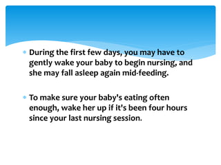  During the first few days, you may have to
gently wake your baby to begin nursing, and
she may fall asleep again mid-feeding.
 To make sure your baby's eating often
enough, wake her up if it's been four hours
since your last nursing session.
 