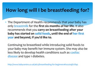  The Department of Health recommends that your baby has
only breastmilk for the first six months of her life. It also
recommends that you carry on breastfeeding after your
baby has started on solid foods, until the end of her first
year and beyond, if you'd like to.
Continuing to breastfeed while introducing solid foods to
your baby may benefit her immune system. She may also be
less likely to develop health conditions such as coeliac
disease and type 1 diabetes.
http://www.babycentre.co.uk/a613/breastfeeding-for-beginners#ixzz2tq871Dq2
How long will I be breastfeeding for?
 