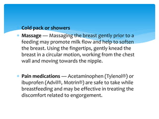  Cold pack or showers
 Massage — Massaging the breast gently prior to a
feeding may promote milk flow and help to soften
the breast. Using the fingertips, gently knead the
breast in a circular motion, working from the chest
wall and moving towards the nipple.
 Pain medications — Acetaminophen (Tylenol®) or
ibuprofen (Advil®, Motrin®) are safe to take while
breastfeeding and may be effective in treating the
discomfort related to engorgement.
 