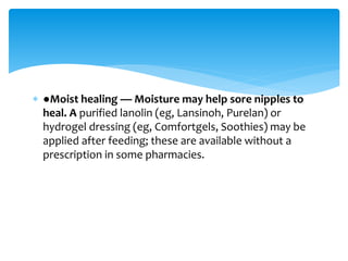  ●Moist healing — Moisture may help sore nipples to
heal. A purified lanolin (eg, Lansinoh, Purelan) or
hydrogel dressing (eg, Comfortgels, Soothies) may be
applied after feeding; these are available without a
prescription in some pharmacies.
 