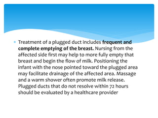  Treatment of a plugged duct includes frequent and
complete emptying of the breast. Nursing from the
affected side first may help to more fully empty that
breast and begin the flow of milk. Positioning the
infant with the nose pointed toward the plugged area
may facilitate drainage of the affected area. Massage
and a warm shower often promote milk release.
Plugged ducts that do not resolve within 72 hours
should be evaluated by a healthcare provider
 