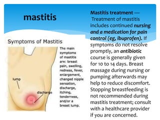 mastitis
Mastitis treatment —
Treatment of mastitis
includes continued nursing
and a medication for pain
control (eg, ibuprofen). If
symptoms do not resolve
promptly, an antibiotic
course is generally given
for 10 to 14 days. Breast
massage during nursing or
pumping afterwards may
help to reduce discomfort.
Stopping breastfeeding is
not recommended during
mastitis treatment; consult
with a healthcare provider
if you are concerned.
 