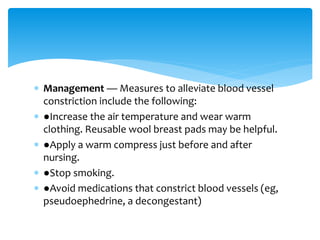  Management — Measures to alleviate blood vessel
constriction include the following:
 ●Increase the air temperature and wear warm
clothing. Reusable wool breast pads may be helpful.
 ●Apply a warm compress just before and after
nursing.
 ●Stop smoking.
 ●Avoid medications that constrict blood vessels (eg,
pseudoephedrine, a decongestant)
 