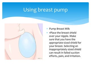  Pump Breast Milk
 1Place the breast shield
over your nipple. Make
sure that you have the
appropriate-sized shield for
your breast. Selecting an
inappropriately sized shield
can result in failed suction
efforts, pain, and irritation.
Using breast pump
 