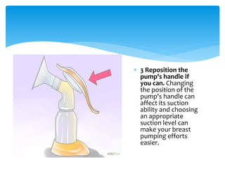  3 Reposition the
pump's handle if
you can. Changing
the position of the
pump's handle can
affect its suction
ability and choosing
an appropriate
suction level can
make your breast
pumping efforts
easier.
 
