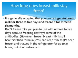  It is generally accepted that you can refrigerate breast
milk for three to five days and freeze it for three to
six months.
Don't freeze milk you plan to use within three to five
days because freezing destroys some of the
antibodies. (However, frozen breast milk is still
healthier than formula.) You can keep milk that's been
frozen and thawed in the refrigerator for up to 24
hours, but don't refreeze it.
How long does breast milk stay
fresh?
 