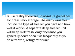  But in reality there are no absolute guidelines
for breast milk storage. The many variables
include the type of freezer you have and how
well it works. A separate deep freezer unit
will keep milk fresh longer because you
generally don't open it as frequently as you
do a freezer / refrigerator unit.
 
