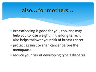  Breastfeeding is good for you, too, and may
help you to lose weight. In the long term, it
also helps to:lower your risk of breast cancer
 protect against ovarian cancer before the
menopause
 reduce your risk of developing type 2 diabetes
 