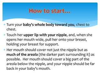  Turn your baby's whole body toward you, chest to
chest.
 Touch her upper lip with your nipple, and, when she
opens her mouth wide, pull her onto your breast,
holding your breast for support.
 Her mouth should cover not just the nipple but as
much of the areola (the darker part surrounding it) as
possible. Her mouth should cover a big part of the
areola below the nipple, and your nipple should be far
back in your baby's mouth.
 