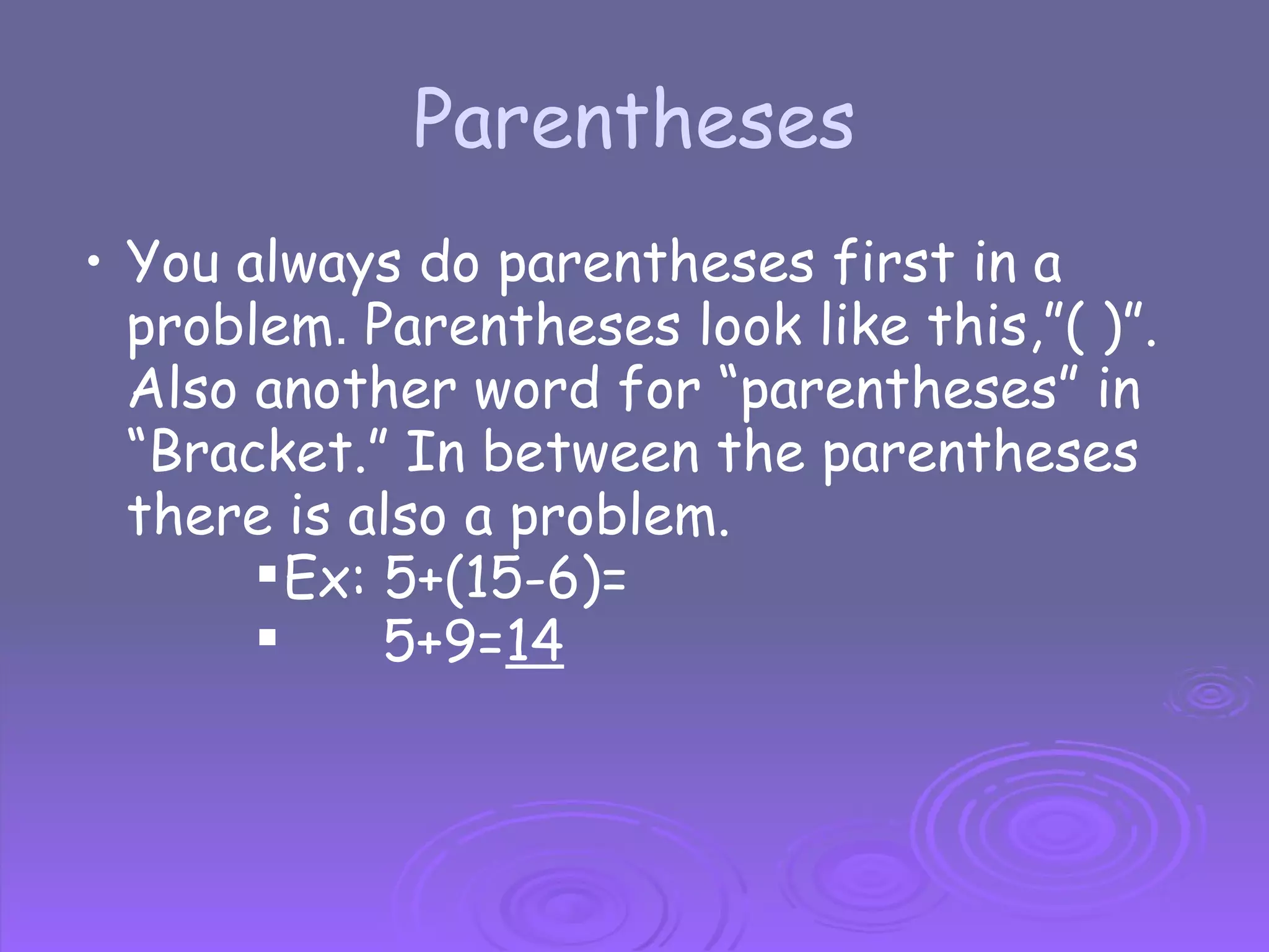 Parentheses You always do parentheses first in a problem .  Parentheses look like this,”( )”. Also another word for “parentheses” in “Bracket.” In between the parentheses there is also a problem. Ex: 5+(15-6)=         5+9= 14 