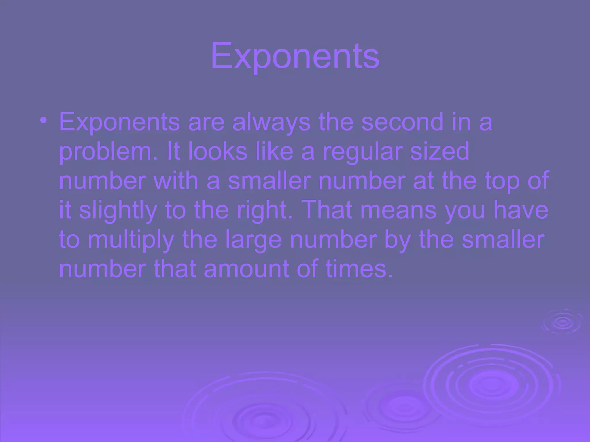 Exponents Exponents are always the second in a problem.   It looks like a regular sized number with a smaller number at the top of it slightly to the right. That means you have to multiply the large number by the smaller number that amount of times.  