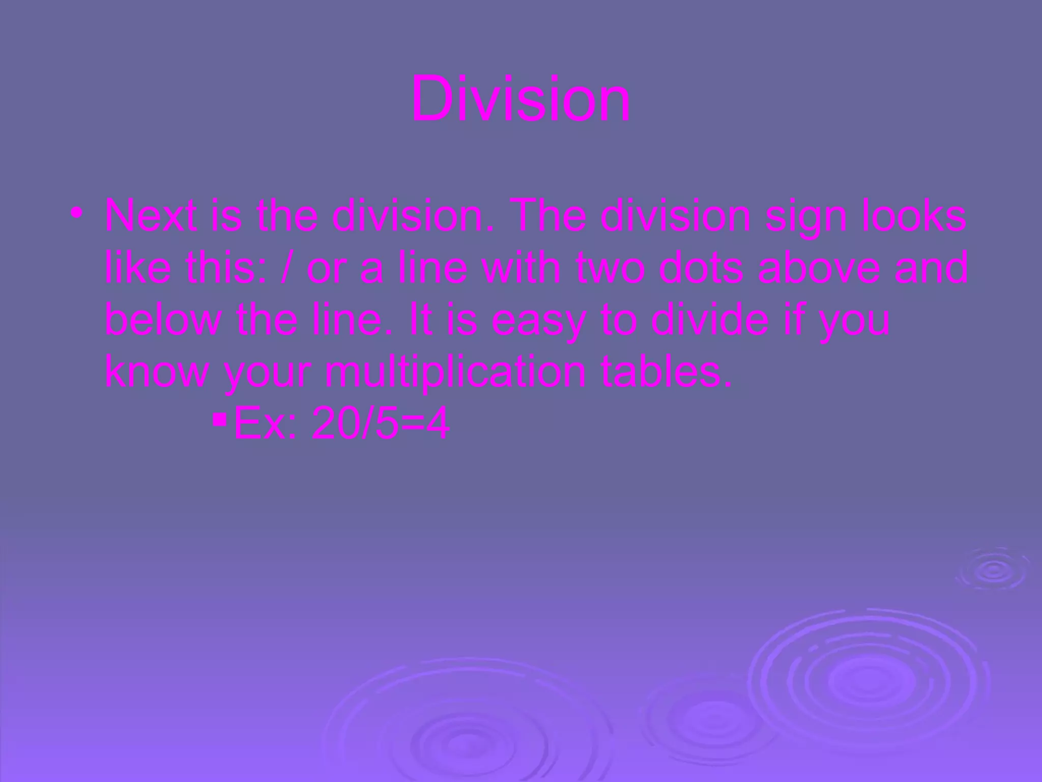 Division Next is the division. The division sign looks like this: / or a line with   two dots above and below the line. It is easy to divide if you know your multiplication tables. Ex: 20/5=4 