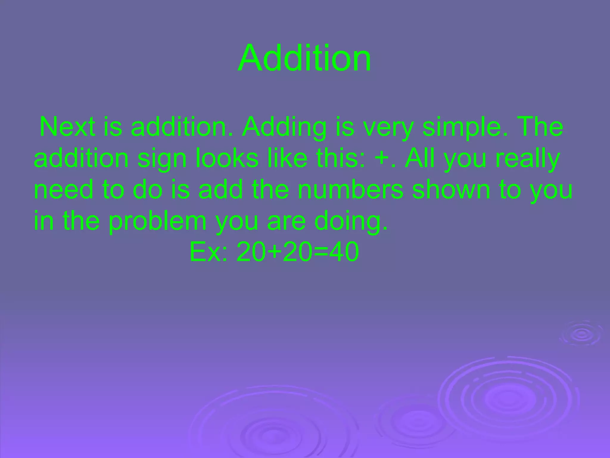 Addition   Next is addition. Adding is very simple. The addition sign looks like this: +. All you really need to do is add the numbers shown to you in the problem you are doing.                                Ex: 20+20=40 