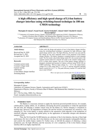 International Journal of Power Electronics and Drive System (IJPEDS)
Vol. 12, No. 1, Mar 2021, pp. 374~384
ISSN: 2088-8694, DOI: 10.11591/ijpeds.v12.i1.pp374-384  374
Journal homepage: http://ijpeds.iaescore.com
A high efficiency and high speed charge of Li-Ion battery
charger interface using switching-based technique in 180 nm
CMOS technology
Mustapha El Alaoui1
, Fouad Farah2
, Karim El khadiri3
, Ahmed Tahiri4
, Rachid El Alami5
,
Hassan Qjidaa6
1,2,5,6
Laboratory of Computer Science, Signals, Automation and Cognitivism (LISAC), Department of Physics,
Faculty of Sciences Dhar El Mahraz, Sidi Mohamed Ben Abdellah University, Fez, Morocco
3,4
Laboratory of Computer Science and Interdisciplinary Physics (LIPI), Normal Superior School Fez (ENSF),
Sidi Mohamed Ben Abdellah University, Fez, Morocco
Article Info ABSTRACT
Article history:
Received Sep 18, 2020
Revised Jan 11, 2021
Accepted Jan 22, 2021
In this work, the design and analysis of new Li-Ion battery charger interface
using the switching-based technique is proposed for high efficiency, high
speed charge and low area. The high efficiency, the lower size area and the
fast charge are the more important norms of the proposed Li-Ion battery
charger interface. The battery charging is completed passes to each charging
mode: The first mode is the trickle charge mode (TC), the second mode is the
constant current mode (CC) and the last mode is the constant voltage mode
(CV), in thirty three minutes. The new Li-Ion battery charger interface is
designed, simulated and layouted in Cadence software using TSCM 180 nm
CMOS technology. With an input voltage VIN = 4.5 V, the output battery
voltage (VBAT) may range from 2.7 V to 4.2 V and the maximum charging
battery current (IBAT) is 1.7 A. The peak efficiency reaches 97% and the total
area is only 0.03mm2
.
Keywords:
Constant current mode
Constant voltage mode
Current sensing
LDO based
Li-Ion battery charger interface
Switching based This is an open access article under the CC BY-SA license.
Corresponding Author:
Mustapha El Alaoui
Laboratory of Computer Science, Signals, Automation and Cognitivism (LISAC)
Department of Physics, Faculty of Sciences Dhar El Mahraz, Sidi Mohamed Ben Abdellah University, Fez,
Morocco
B.P. 1796 Fez-Atlas, 30003, Fez, Morocco
Email: mustapha.elalaoui@usmba.ac.ma
1. INTRODUCTION
The Battery is a necessary element to supply the electricity-powered portable devices, for example,
cellular phone, Laptop, tablets, etc. In addition, decreasing the power consumption to widen the operational
life and time, the charging is another critical issue for the battery [1]. Slower charging is considered as
wasting time. However, the degradation of battery life and the increase in temperature are caused by a fast
charging [2]. The Li-Ion battery is mostly utilized in the automotive feild especialy in the production of
electrical vehicules, respecting the global policy on the application of renewable energies and alternative
energies [3]-[5].
Thus, the Ni-Cd and the Ni-MH batteries are substitute of the Li-Ion batteries, that due of their high
performance [6], but to this day, the Li-Ion batteries are the more used and popular rechargeable batteries,
and controls the mobile battery market [7]. Further more, to full-full the purpose of obtaining a reduce
production cost, the high efficiency and the necessity of a low complexity of the Li-Ion battery charger
interface (BCI) are highly important [8].
 